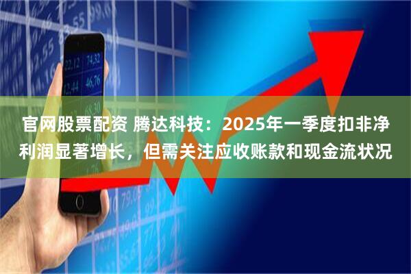 官网股票配资 腾达科技：2025年一季度扣非净利润显著增长，但需关注应收账款和现金流状况