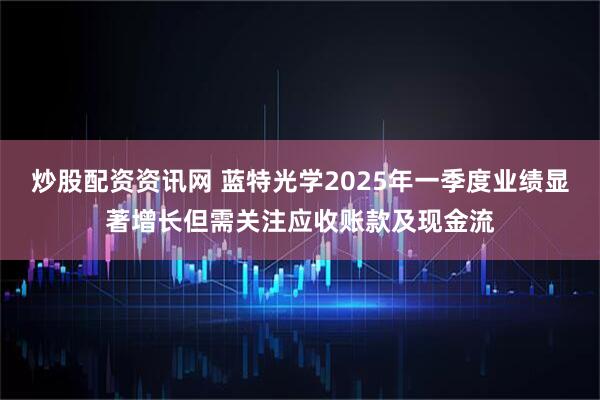 炒股配资资讯网 蓝特光学2025年一季度业绩显著增长但需关注应收账款及现金流
