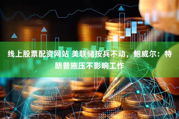 线上股票配资网站 美联储按兵不动，鲍威尔：特朗普施压不影响工作