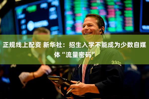 正规线上配资 新华社：招生入学不能成为少数自媒体“流量密码”