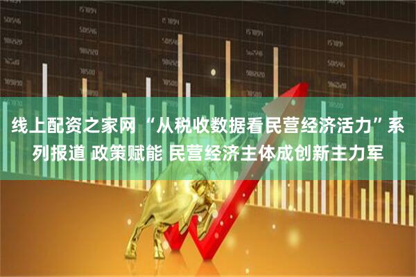 线上配资之家网 “从税收数据看民营经济活力”系列报道 政策赋能 民营经济主体成创新主力军
