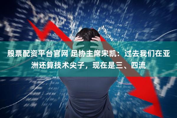 股票配资平台官网 足协主席宋凯：过去我们在亚洲还算技术尖子，现在是三、四流
