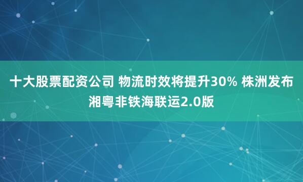十大股票配资公司 物流时效将提升30% 株洲发布湘粤非铁海联运2.0版