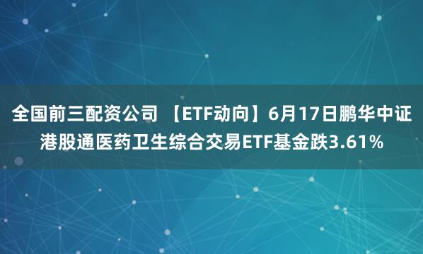 全国前三配资公司 【ETF动向】6月17日鹏华中证港股通医药卫生综合交易ETF基金跌3.61%