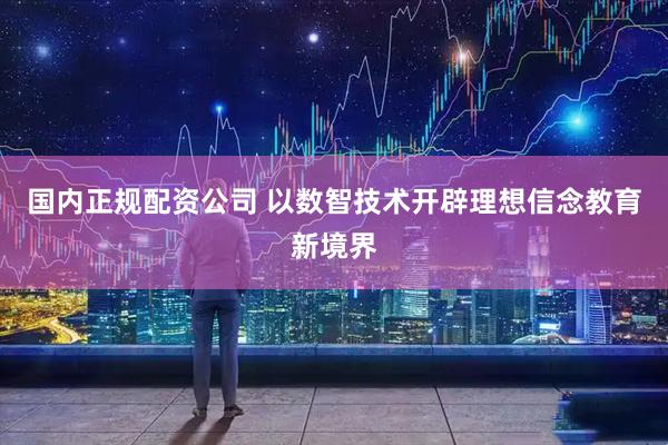 国内正规配资公司 以数智技术开辟理想信念教育新境界