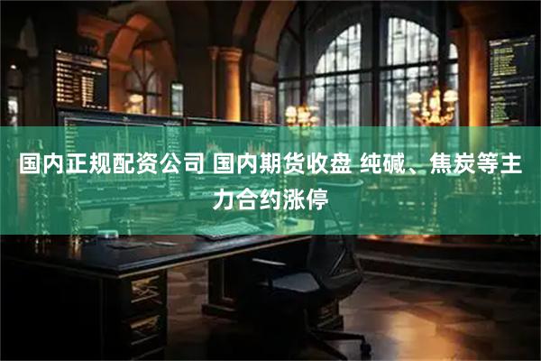 国内正规配资公司 国内期货收盘 纯碱、焦炭等主力合约涨停