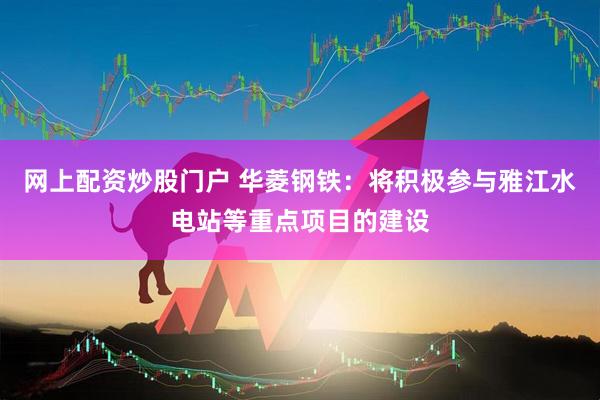 网上配资炒股门户 华菱钢铁：将积极参与雅江水电站等重点项目的建设