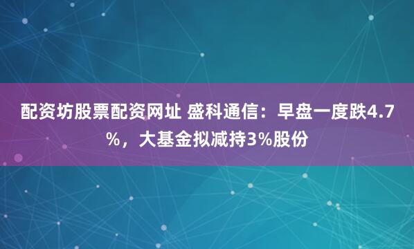 配资坊股票配资网址 盛科通信：早盘一度跌4.7%，大基金拟减持3%股份
