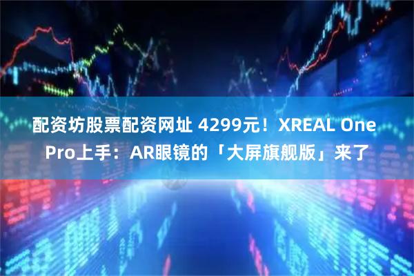 配资坊股票配资网址 4299元！XREAL One Pro上手：AR眼镜的「大屏旗舰版」来了