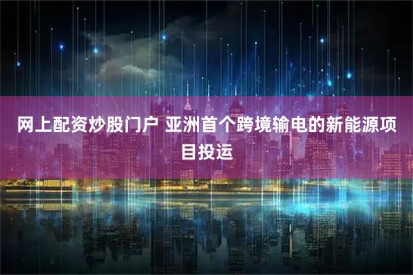 网上配资炒股门户 亚洲首个跨境输电的新能源项目投运