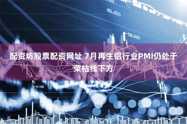 配资坊股票配资网址 7月再生铝行业PMI仍处于荣枯线下方