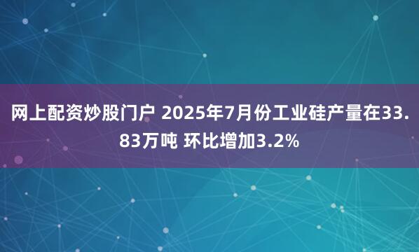 网上配资炒股门户 2025年7月份工业硅产量在33.83万吨 环比增加3.2%
