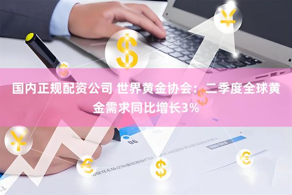 国内正规配资公司 世界黄金协会：二季度全球黄金需求同比增长3%