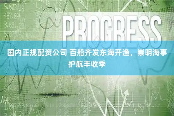 国内正规配资公司 百船齐发东海开渔，崇明海事护航丰收季