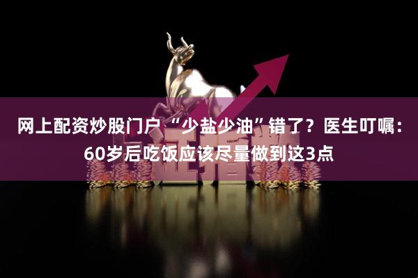 网上配资炒股门户 “少盐少油”错了？医生叮嘱：60岁后吃饭应该尽量做到这3点