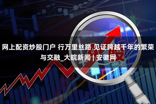 网上配资炒股门户 行万里丝路 见证跨越千年的繁荣与交融_大皖新闻 | 安徽网
