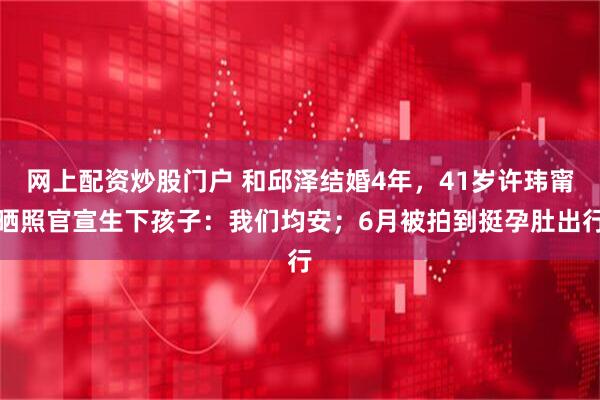 网上配资炒股门户 和邱泽结婚4年，41岁许玮甯晒照官宣生下孩子：我们均安；6月被拍到挺孕肚出行