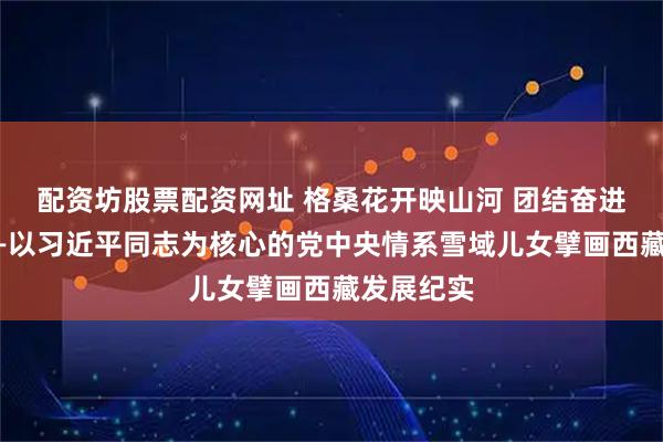 配资坊股票配资网址 格桑花开映山河 团结奋进新征程——以习近平同志为核心的党中央情系雪域儿女擘画西藏发展纪实