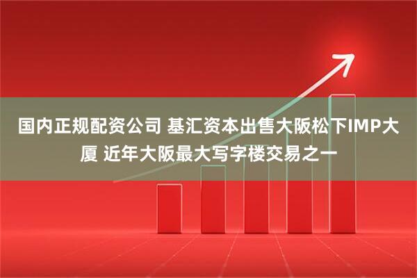 国内正规配资公司 基汇资本出售大阪松下IMP大厦 近年大阪最大写字楼交易之一
