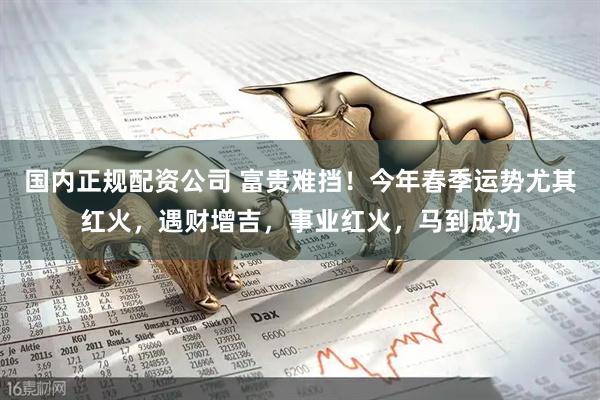 国内正规配资公司 富贵难挡！今年春季运势尤其红火，遇财增吉，事业红火，马到成功