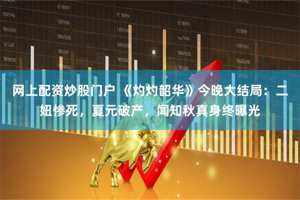 网上配资炒股门户 《灼灼韶华》今晚大结局：二妞惨死，夏元破产，闻知秋真身终曝光