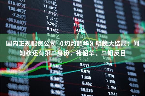 国内正规配资公司 《灼灼韶华》明晚大结局：闻知秋还有第二身份，褚韶华、二妞反目