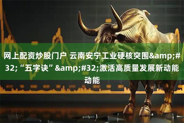 网上配资炒股门户 云南安宁工业硬核突围&#32;“五字诀”&#32;激活高质量发展新动能