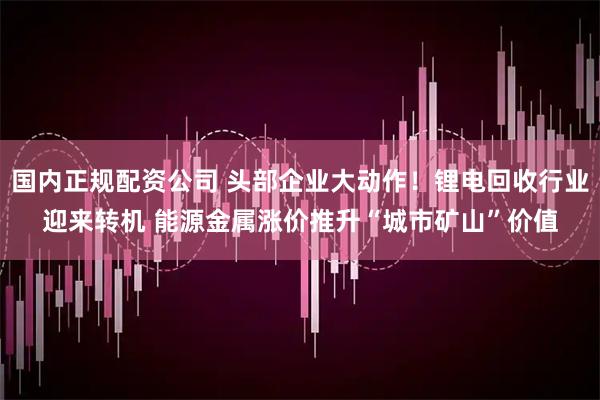 国内正规配资公司 头部企业大动作！锂电回收行业迎来转机 能源金属涨价推升“城市矿山”价值