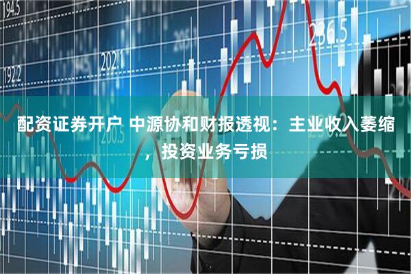 配资证券开户 中源协和财报透视：主业收入萎缩，投资业务亏损