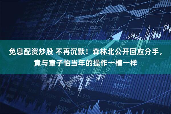 免息配资炒股 不再沉默！森林北公开回应分手，竟与章子怡当年的操作一模一样