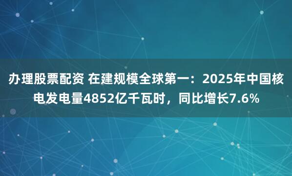 办理股票配资 在建规模全球第一：2025年中国核电发电量4852亿千瓦时，同比增长7.6%