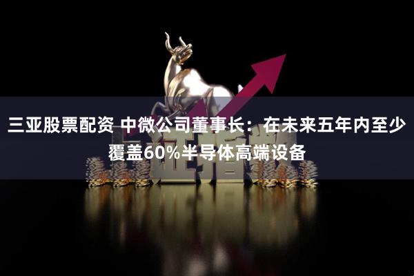三亚股票配资 中微公司董事长：在未来五年内至少覆盖60%半导体高端设备