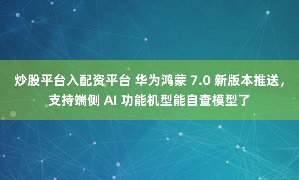 炒股平台入配资平台 华为鸿蒙 7.0 新版本推送，支持端侧 AI 功能机型能自查模型了