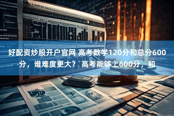 好配资炒股开户官网 高考数学120分和总分600分，谁难度更大？ 高考能够上600分，和