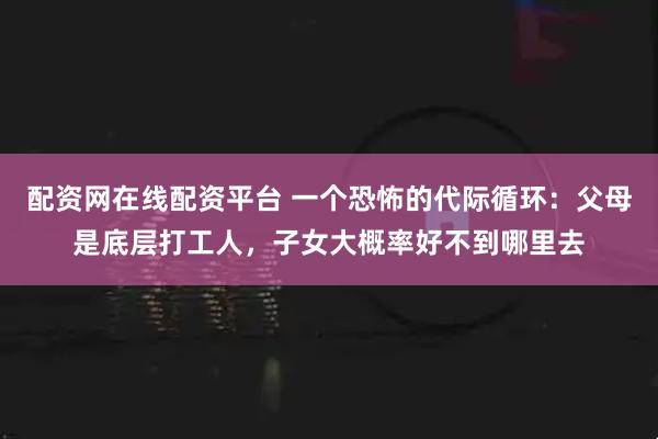 配资网在线配资平台 一个恐怖的代际循环：父母是底层打工人，子女大概率好不到哪里去
