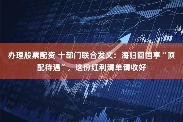 办理股票配资 十部门联合发文：海归回国享“顶配待遇”，这份红利清单请收好