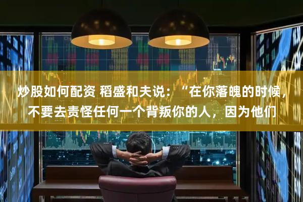 炒股如何配资 稻盛和夫说：“在你落魄的时候，不要去责怪任何一个背叛你的人，因为他们