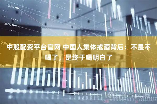 中股配资平台官网 中国人集体戒酒背后：不是不喝了，是终于喝明白了