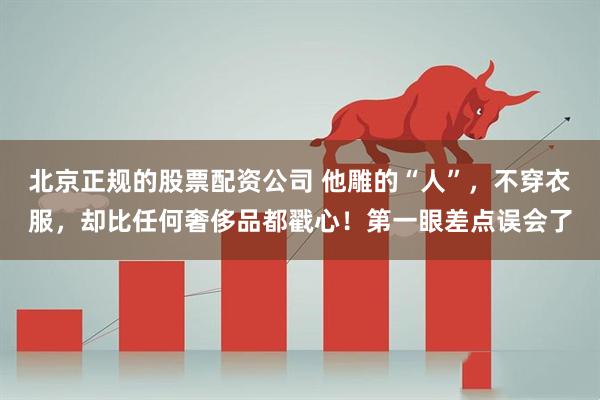 北京正规的股票配资公司 他雕的“人”，不穿衣服，却比任何奢侈品都戳心！第一眼差点误会了
