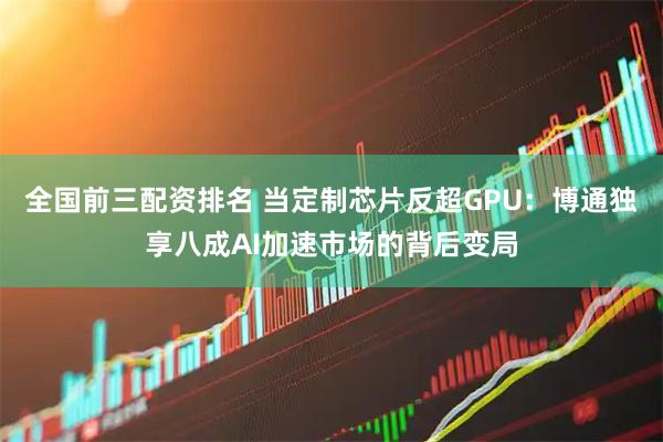 全国前三配资排名 当定制芯片反超GPU：博通独享八成AI加速市场的背后变局