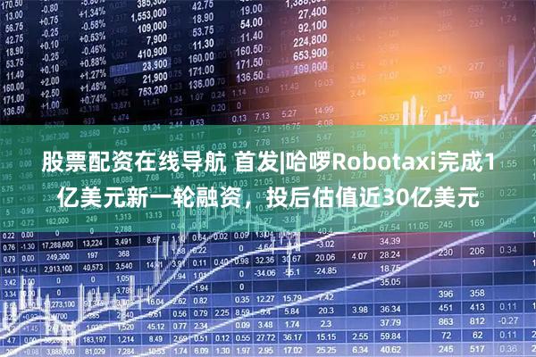 股票配资在线导航 首发|哈啰Robotaxi完成1亿美元新一轮融资，投后估值近30亿美元