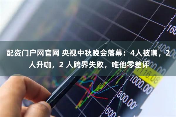 配资门户网官网 央视中秋晚会落幕：4人被嘲，2 人升咖，2 人跨界失败，唯他零差评
