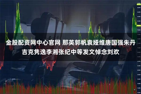 金股配资网中心官网 那英郭帆袁娅维唐国强朱丹吉克隽逸李湘张纪中等发文悼念刘欢